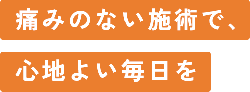 痛みのない施術で、 心地よい毎日を